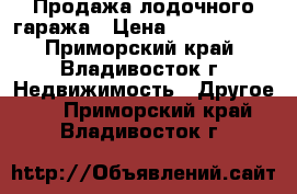 Продажа лодочного гаража › Цена ­ 1 800 000 - Приморский край, Владивосток г. Недвижимость » Другое   . Приморский край,Владивосток г.